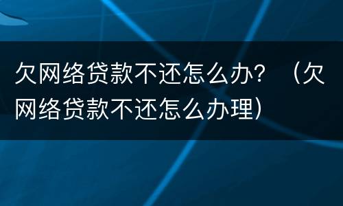 欠网络贷款不还怎么办？（欠网络贷款不还怎么办理）