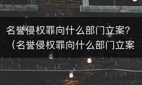 名誉侵权罪向什么部门立案？（名誉侵权罪向什么部门立案侦查）