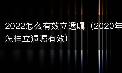 2022怎么有效立遗嘱（2020年怎样立遗嘱有效）