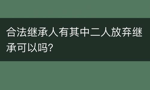 合法继承人有其中二人放弃继承可以吗？