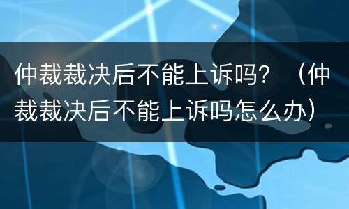 仲裁裁决后不能上诉吗？（仲裁裁决后不能上诉吗怎么办）