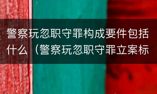 警察玩忽职守罪构成要件包括什么（警察玩忽职守罪立案标准）