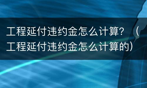 工程延付违约金怎么计算？（工程延付违约金怎么计算的）