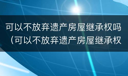 可以不放弃遗产房屋继承权吗（可以不放弃遗产房屋继承权吗）