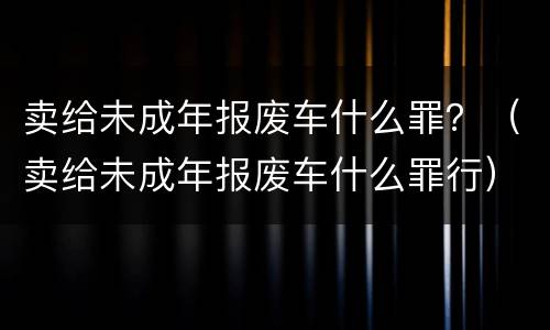 卖给未成年报废车什么罪？（卖给未成年报废车什么罪行）