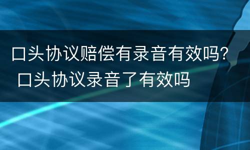 口头协议赔偿有录音有效吗？ 口头协议录音了有效吗