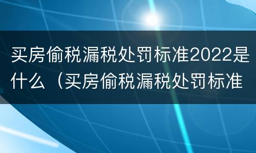 买房偷税漏税处罚标准2022是什么（买房偷税漏税处罚标准2022是什么情况）