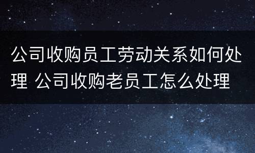 公司收购员工劳动关系如何处理 公司收购老员工怎么处理