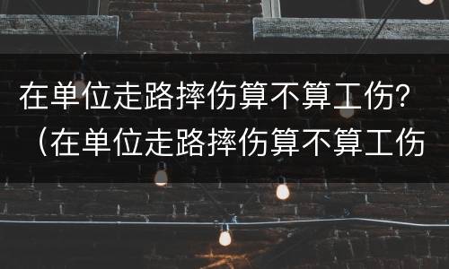 在单位走路摔伤算不算工伤？（在单位走路摔伤算不算工伤保险）