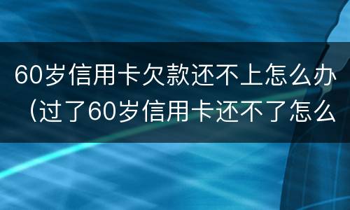 60岁信用卡欠款还不上怎么办（过了60岁信用卡还不了怎么办）