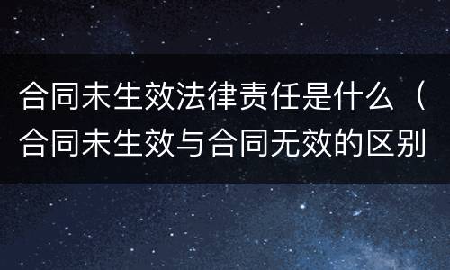 合同未生效法律责任是什么（合同未生效与合同无效的区别）