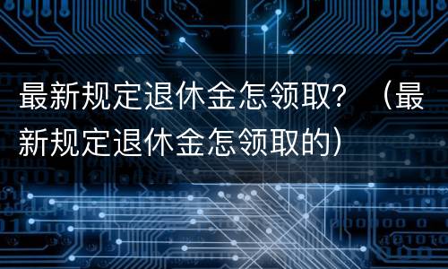 最新规定退休金怎领取？（最新规定退休金怎领取的）