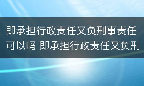 即承担行政责任又负刑事责任可以吗 即承担行政责任又负刑事责任可以吗为什么