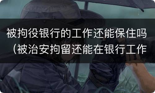 被拘役银行的工作还能保住吗（被治安拘留还能在银行工作吗）