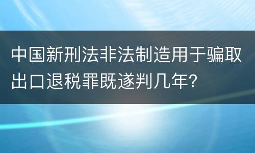 中国新刑法非法制造用于骗取出口退税罪既遂判几年？