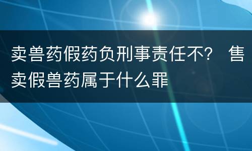 卖兽药假药负刑事责任不？ 售卖假兽药属于什么罪