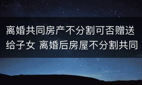 离婚共同房产不分割可否赠送给子女 离婚后房屋不分割共同拥有怎么写