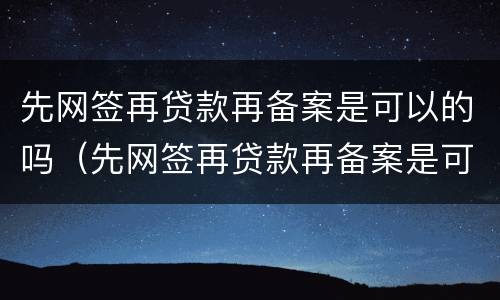 先网签再贷款再备案是可以的吗（先网签再贷款再备案是可以的吗是真的吗）