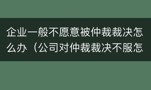 企业一般不愿意被仲裁裁决怎么办（公司对仲裁裁决不服怎么办）