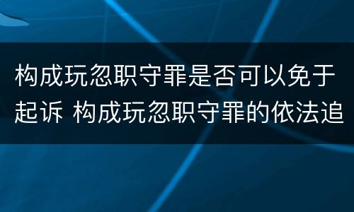 构成玩忽职守罪是否可以免于起诉 构成玩忽职守罪的依法追究什么责任