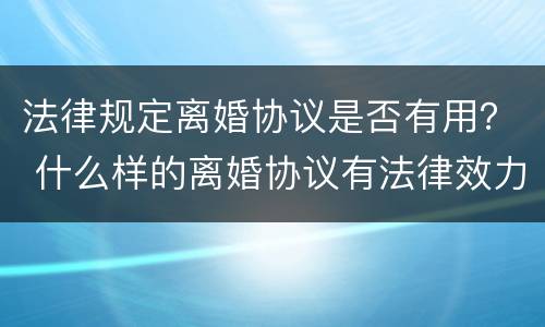 法律规定离婚协议是否有用？ 什么样的离婚协议有法律效力