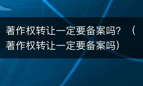 著作权转让一定要备案吗？（著作权转让一定要备案吗）