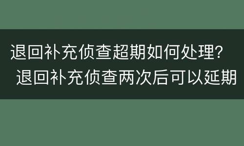 退回补充侦查超期如何处理？ 退回补充侦查两次后可以延期吗