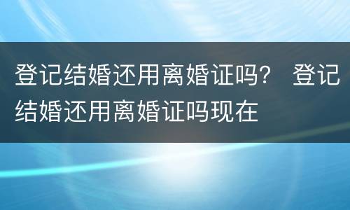 登记结婚还用离婚证吗？ 登记结婚还用离婚证吗现在