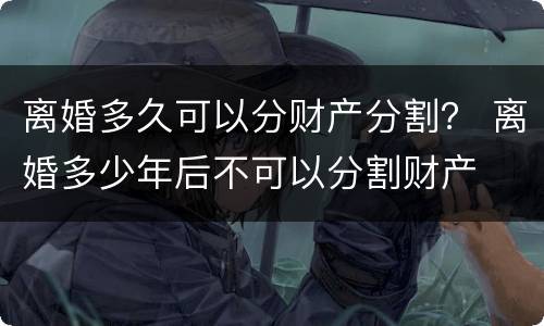 离婚多久可以分财产分割？ 离婚多少年后不可以分割财产