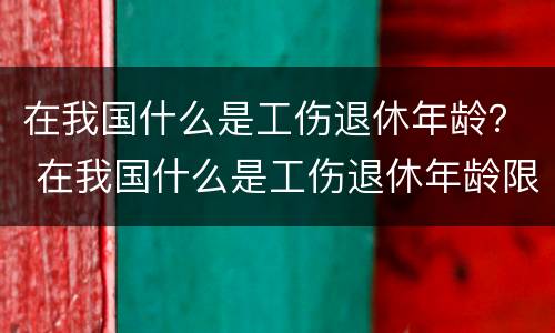 在我国什么是工伤退休年龄？ 在我国什么是工伤退休年龄限制