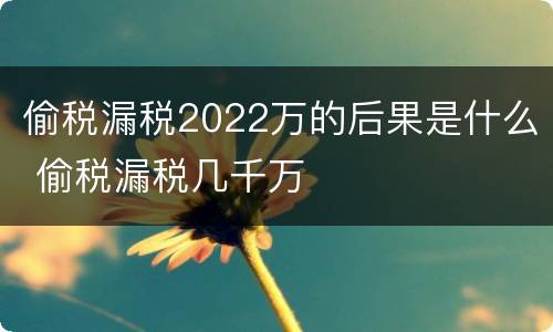 偷税漏税2022万的后果是什么 偷税漏税几千万