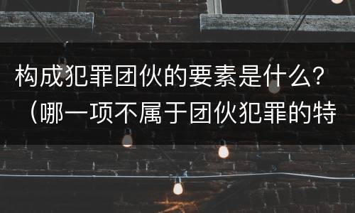 构成犯罪团伙的要素是什么？（哪一项不属于团伙犯罪的特点）