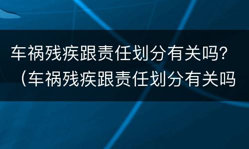 车祸残疾跟责任划分有关吗？（车祸残疾跟责任划分有关吗）