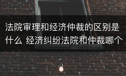 法院审理和经济仲裁的区别是什么 经济纠纷法院和仲裁哪个好