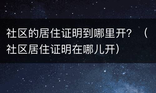 社区的居住证明到哪里开？（社区居住证明在哪儿开）