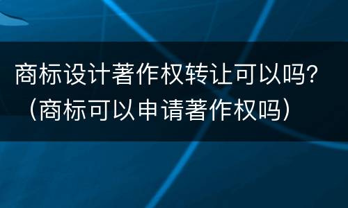 商标设计著作权转让可以吗？（商标可以申请著作权吗）