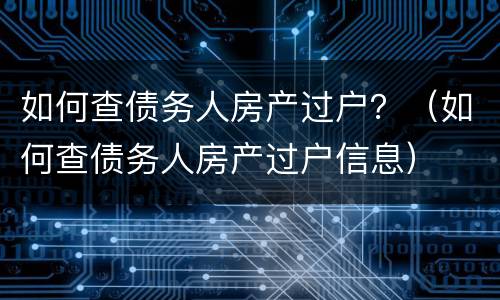 如何查债务人房产过户？（如何查债务人房产过户信息）