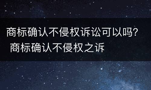 商标确认不侵权诉讼可以吗？ 商标确认不侵权之诉