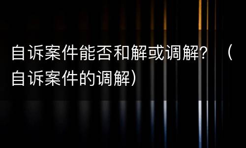 自诉案件能否和解或调解？（自诉案件的调解）