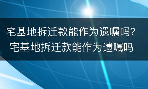 宅基地拆迁款能作为遗嘱吗？ 宅基地拆迁款能作为遗嘱吗