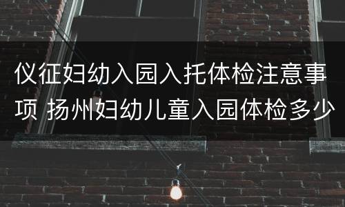 仪征妇幼入园入托体检注意事项 扬州妇幼儿童入园体检多少钱