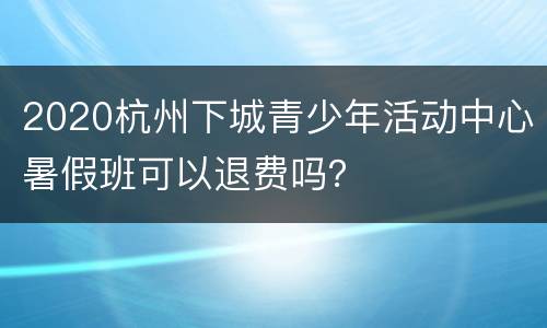 2020杭州下城青少年活动中心暑假班可以退费吗？