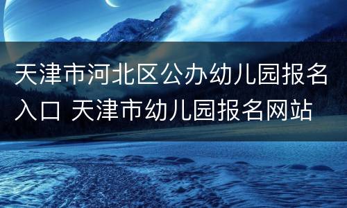 天津市河北区公办幼儿园报名入口 天津市幼儿园报名网站