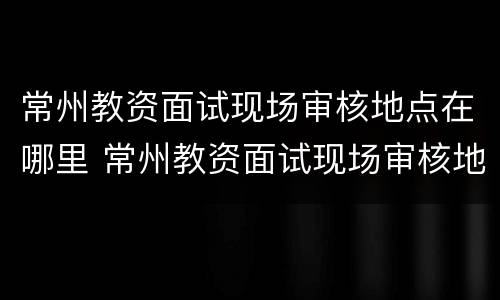 常州教资面试现场审核地点在哪里 常州教资面试现场审核地点在哪里查询