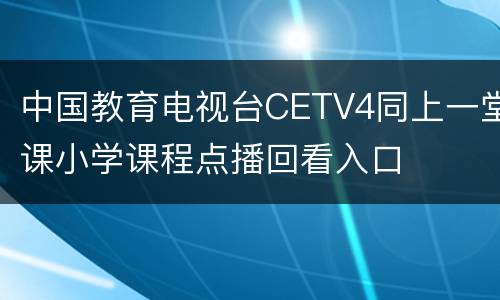 中国教育电视台CETV4同上一堂课小学课程点播回看入口