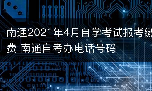 南通2021年4月自学考试报考缴费 南通自考办电话号码