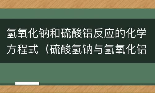 氢氧化钠和硫酸铝反应的化学方程式（硫酸氢钠与氢氧化铝离子方程式）