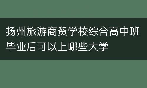 扬州旅游商贸学校综合高中班毕业后可以上哪些大学