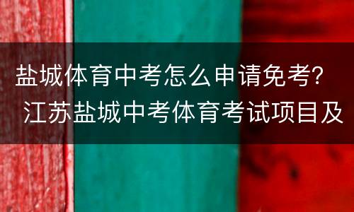 盐城体育中考怎么申请免考？ 江苏盐城中考体育考试项目及标准