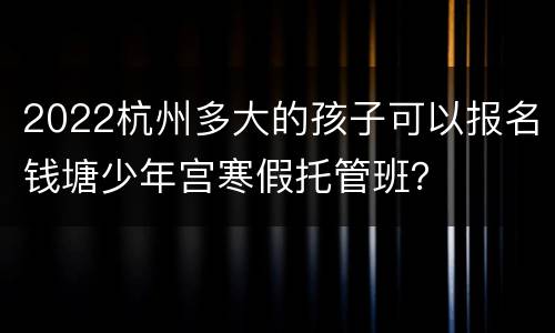 2022杭州多大的孩子可以报名钱塘少年宫寒假托管班？